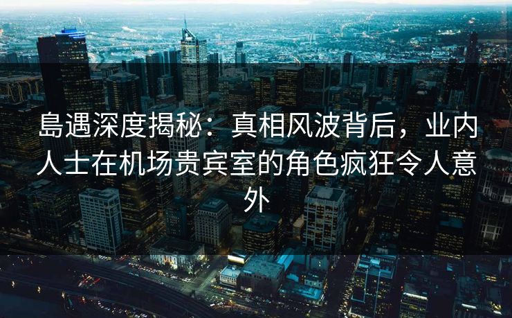 島遇深度揭秘：真相风波背后，业内人士在机场贵宾室的角色疯狂令人意外
